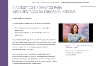A AMPLIAÇÃO DA JORNADA
A ampliação da jornada pode se dar de duas formas distintas:
 Por meio de parcerias para o atendimento das crianças e
adolescentes
 E sem parcerias diretas no atendimento das crianças e
adolescentes
Estas modalidades não significam que a interlocução com o território é
uma necessidade apenas no primeiro caso. Ao contrário, como visto, o
território é um dos fundamentos do Currículo na educação integral e
elemento estruturante na promoção de oportunidades de
desenvolvimento para as crianças.
Assim, as parcerias dizem respeito à construção de atividades
ministradas por parceiros da escola ou ministradas regularmente por
professores em espaços que não à escola. Ao mesmo tempo, quando
não há ampliação da jornada, estas parcerias podem acontecer e apoiar
a ampliação de oportunidades aos estudantes.
DIAGNÓSTICO E FORMATOS PARA
IMPLEMENTAÇÃO DA EDUCAÇÃO INTEGRAL
ASSISTAM O VÍDEO
Entrevista com Patrícia Mota Guedes sobre
ampliação da Jornada Escolar
http://bit.ly/2tXvNFF
MÓDULO GERAL | FUNDAMENTOS DA EDUCAÇÃO INTEGRAL | FORMATOS PARA IMPLEMENTAÇÃO DA EDUCAÇÃO INTEGRAL
 
