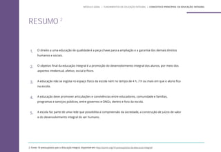 RESUMO 2
1. O direito a uma educação de qualidade é a peça chave para a ampliação e a garantia dos demais direitos
humanos e sociais.
2. O objetivo final da educação integral é a promoção do desenvolvimento integral dos alunos, por meio dos
aspectos intelectual, afetivo, social e físico.
3. A educação não se esgota no espaço físico da escola nem no tempo de 4 h, 7 h ou mais em que o aluno fica
na escola.
4. A educação deve promover articulações e convivências entre educadores, comunidade e famílias,
programas e serviços públicos, entre governos e ONGs, dentro e fora da escola.
5. A escola faz parte de uma rede que possibilita a compreensão da sociedade, a construção de juízos de valor
e do desenvolvimento integral do ser humano.
2. Fonte: 10 pressupostos para a Educação Integral, disponível em: http://porvir.org/10-pressupostos-da-educacao-integral/
MÓDULO GERAL | FUNDAMENTOS DA EDUCAÇÃO INTEGRAL | CONCEITOS E PRINCÍPIOS DA EDUCAÇÃO INTEGRAL
 