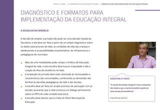 A ESCOLHA DO MODELO
A decisão de ampliar a jornada não pode ser uma decisão isolada da
Secretaria, e ela deve ser feita a partir de um amplo diagnóstico sobre
os dados educacionais da rede, as condições de vida das crianças e
adolescentes e as possibilidades orçamentárias, de infraestrutura e
pedagógicas do município.
 Mais de uma modalidade pode compor a Política de Educação
Integral da rede, e esta escolha deve buscar a equidade e não a
criação de ilhas de excelência na rede;
 A ampliação da jornada deve estar associada às necessidades e
características das comunidades, combinando as demandas das
famílias às decisões pedagógicas da rede e das escolas;
 A escolha deve ser feita em amplo processo de pactuação com as
escolas, buscando que a rede construa um diálogo permanente
sobre os PPPs de cada unidade executora;
 A escolha deve atentar para a meta do Plano Municipal de
Educação.
DIAGNÓSTICO E FORMATOS PARA
IMPLEMENTAÇÃO DA EDUCAÇÃO INTEGRAL
ASSISTAM O VÍDEO
“A escola de tempo integral é uma conquista:
ela mostra que a escola brasileira pode ser
uma escola de excelência”
http://bit.ly/1psCxrV
MÓDULO GERAL | FUNDAMENTOS DA EDUCAÇÃO INTEGRAL | FORMATOS PARA IMPLEMENTAÇÃO DA EDUCAÇÃO INTEGRAL
 