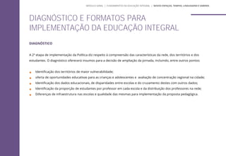 DIAGNÓSTICO
A 2ª etapa de implementação da Política diz respeito à compreensão das características da rede, dos territórios e dos
estudantes. O diagnóstico oferecerá insumos para a decisão de ampliação da jornada, incluindo, entre outros pontos:
 Identificação dos territórios de maior vulnerabilidade;
 oferta de oportunidades educativas para as crianças e adolescentes e avaliação de concentração regional na cidade;
 Identificação dos dados educacionais, de disparidades entre escolas e do cruzamento destes com outros dados;
 Identificação da proporção de estudantes por professor em cada escola e da distribuição dos professores na rede;
 Diferenças de infraestrutura nas escolas e qualidade das mesmas para implementação da proposta pedagógica.
DIAGNÓSTICO E FORMATOS PARA
IMPLEMENTAÇÃO DA EDUCAÇÃO INTEGRAL
MÓDULO GERAL | FUNDAMENTOS DA EDUCAÇÃO INTEGRAL | NOVOS ESPAÇOS, TEMPOS, LINGUAGENS E SABERES
 
