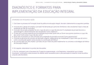 DIAGNÓSTICO E FORMATOS PARA
IMPLEMENTAÇÃO DA EDUCAÇÃO INTEGRAL
ATIVIDADE DE PESQUISA-AÇÃO
1. Com base no processo de Formação Inicial da política de educação integral, discutam coletivamente as seguintes questões:
 A escola tem o desejo de ampliar a jornada? Há demanda por parte dos familiares e dos estudantes? Qual a meta de
ampliação do PNE do município?
 A escola é de jornada ampliada? Se sim, o que dá certo e o que não dá certo? A ampliação da jornada favorece a
aprendizagem e desenvolvimento dos estudantes? Como melhorar?
 A rede tem ou já teve experiências de ampliação da jornada? Quais são ou foram seus pontos positivos e o que não
deu certo? Como evitar o que não deu certo?
 Quais são os possíveis ou reais entraves para ampliação da jornada na escola? Como perpassá-los?
 A escola se aproxima do conceito de educação integral, independente da modalidade? O que é feito que dá certo e
como a escola pode apoiar outras escolas e a construção da Política?
 Se a escola optar por não ampliar a jornada, de que modo ela pode implementar os conceitos e estratégias da Política
de Educação Integral?
2. Em seguida, sistematizem os pontos das discussões.
3. Por fim, participem junto à Secretaria da 2ª etapa de implementação, a de Diagnóstico, entendendo que os dados
levantados, combinados a este processo de reflexão serão necessários para a para pactuação do desenho inicial da política
proposto pela Secretaria.
MÓDULO GERAL | FUNDAMENTOS DA EDUCAÇÃO INTEGRAL | NOVOS ESPAÇOS, TEMPOS, LINGUAGENS E SABERES
 