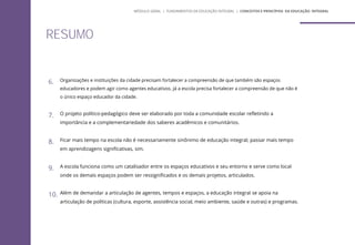 RESUMO
6. Organizações e instituições da cidade precisam fortalecer a compreensão de que também são espaços
educadores e podem agir como agentes educativos. Já a escola precisa fortalecer a compreensão de que não é
o único espaço educador da cidade.
7. O projeto político-pedagógico deve ser elaborado por toda a comunidade escolar refletindo a
importância e a complementariedade dos saberes acadêmicos e comunitários.
8. Ficar mais tempo na escola não é necessariamente sinônimo de educação integral; passar mais tempo
em aprendizagens significativas, sim.
9. A escola funciona como um catalisador entre os espaços educativos e seu entorno e serve como local
onde os demais espaços podem ser ressignificados e os demais projetos, articulados.
10. Além de demandar a articulação de agentes, tempos e espaços, a educação integral se apoia na
articulação de políticas (cultura, esporte, assistência social, meio ambiente, saúde e outras) e programas.
MÓDULO GERAL | FUNDAMENTOS DA EDUCAÇÃO INTEGRAL | CONCEITOS E PRINCÍPIOS DA EDUCAÇÃO INTEGRAL
 