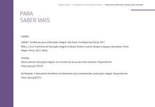 PARA
SABER MAIS
LIVROS
UNICEF. Tendências para a Educação Integral. São Paulo: Fundação Itaú Social, 2011
MOLL, J. et al. Caminhos da Educação Integral no Brasil: direito a outros tempos e espaços educativos. Porto
Alegre: Penso, 2012. 504 p.
TEXTOS
Vários autores, Educação integral: um conceito em busca de novos sentidos. Disponível em:
https://goo.gl/1vPKHR
Da Redação, 7 educadores brasileiros fundamentais para compreender a educação integral. Disponível em:
https://goo.gl/bfJ7Xz
MÓDULO GERAL | FUNDAMENTOS DA EDUCAÇÃO INTEGRAL | CONCEITOS E PRINCÍPIOS DA EDUCAÇÃO INTEGRAL
 