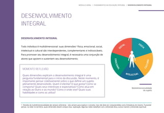 DESENVOLVIMENTO INTEGRAL
Todo indivíduo é multidimensional: suas dimensões1 física, emocional, social,
intelectual e cultural são interdependentes, complementares e indissociáveis.
Para promover seu desenvolvimento integral, é necessária uma conjunção de
atores que apoiem e sustentem seu desenvolvimento.
Multidimensionalidade
do sujeito
DESENVOLVIMENTO
INTEGRAL
MÓDULO GERAL | FUNDAMENTOS DA EDUCAÇÃO INTEGRAL | DESENVOLVIMENTO INTEGRAL
1. Divisões da multidimensionalidade são sempre arbitrárias – elas servem para explicar o conceito, mas não deve ser compreendidas como limitadoras do mesmo. É possível
pensar, na rede/ no terrítório, quais dimensões devem compor essa explicação. Algumas redes trabalham com a dimensão ética, outras inserem a dimensão espiritual.
MOMENTO REFLEXÃO
Quais dimensões explicam o desenvolvimento integral é uma
pergunta fundamental para o início da discussão. Neste momento, é
importante pensar coletivamente sobre o que define um sujeito
plenamente desenvolvido. Quem é ele/ela? O que gosta? Como se
comporta? Quais seus interesses e expectativas? Como atua em
relação ao Outro e ao mundo? Como e onde vive? Quais suas
habilidades e como as utiliza?
 