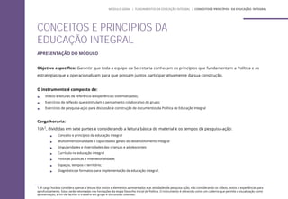 CONCEITOS E PRINCÍPIOS DA
EDUCAÇÃO INTEGRAL
MÓDULO GERAL | FUNDAMENTOS DA EDUCAÇÃO INTEGRAL | CONCEITOS E PRINCÍPIOS DA EDUCAÇÃO INTEGRAL
APRESENTAÇÃO DO MÓDULO
Objetivo específico: Garantir que toda a equipe da Secretaria conheçam os princípios que fundamentam a Política e as
estratégias que a operacionalizam para que possam juntos participar ativamente da sua construção.
O instrumento é composto de:
 Vídeos e leituras de referência e experiências sistematizadas;
 Exercícios de reflexão que estimulam o pensamento colaborativo do grupo;
 Exercícios de pesquisa-ação para discussão e construção de documentos da Política de Educação Integral
Carga horária:
16h1, divididas em sete partes e considerando a leitura básica do material e os tempos da pesquisa-ação:
 Conceito e princípios da educação integral
 Multidimensionalidade e capacidades gerais do desenvolvimento integral
 Singularidades e diversidades das crianças e adolescentes
 Currículo na educação integral
 Políticas públicas e intersetorialidade;
 Espaços, tempos e território;
 Diagnóstico e formatos para implementação da educação integral.
1. A carga horária considera apenas a leitura dos textos e elementos apresentados e as atividades de pesquisa-ação, não considerando os vídeos, textos e experiências para
aprofundamento. Estas serão retomadas nas formações da etapa Desenho Inicial da Política. O instrumento é oferecido como um caderno que permite a visualização como
apresentação, a fim de facilitar o trabalho em grupo e discussões coletivas.
 