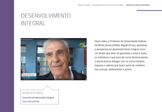 Neste vídeo, o Professor da Universidade Federal
de Minas Gerais (UFMG), Miguel Arroyo, apresenta
a perspectiva do desenvolvimento integral como
um direito que deve ser garantido a todas e todos
os indivíduos, e que para dar conta desse processo
a escola precisa dialogar com os outros tempos,
espaços e saberes que fazem parte do cotidiano
das crianças, adolescentes e jovens.
ASSISTA O VÍDEO
Conceito de educação integral
https://goo.gl/kVkjjz
DESENVOLVIMENTO
INTEGRAL
MÓDULO GERAL | FUNDAMENTOS DA EDUCAÇÃO INTEGRAL | DESENVOLVIMENTO INTEGRAL
 