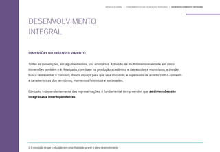 DIMENSÕES DO DESENVOLVIMENTO
Todas as convenções, em alguma medida, são arbitrárias. A divisão da multidimensionalidade em cinco
dimensões também o é. Realizada, com base na produção acadêmica e das escolas e municípios, a divisão
busca representar o conceito, dando espaço para que seja discutido, e repensado de acordo com o contexto
e características dos territórios, momentos históricos e sociedades.
Contudo, independentemente das representações, é fundamental compreender que as dimensões são
integradas e interdependentes.
2. A concepção de que a educação tem como finalidade garantir o pleno desenvolvimento
DESENVOLVIMENTO
INTEGRAL
MÓDULO GERAL | FUNDAMENTOS DA EDUCAÇÃO INTEGRAL | DESENVOLVIMENTO INTEGRAL
 