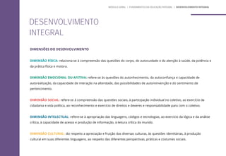 DIMENSÕES DO DESENVOLVIMENTO
DIMENSÃO FÍSICA: relaciona-se à compreensão das questões do corpo, do autocuidado e da atenção à saúde, da potência e
da prática física e motora.
DIMENSÃO EMOCIONAL OU AFETIVA: refere-se às questões do autonhecimento, da autoconfiança e capacidade de
autorealização, da capacidade de interação na alteridade, das possibilidades de autoreinvenção e do sentimento de
pertencimento.
DIMENSÃO SOCIAL: refere-se à compreensão das questões sociais, à participação individual no coletivo, ao exercício da
cidadania e vida política, ao reconhecimento e exercício de direitos e deveres e responsabilidade para com o coletivo.
DIMENSÃO INTELECTUAL: refere-se à apropriação das linguagens, códigos e tecnologias, ao exercício da lógica e da análise
crítica, à capacidade de acesso e produção de informação, à leitura crítica do mundo.
DIMENSÃO CULTURAL: diz respeito a apreciação e fruição das diversas culturas, às questões identitárias, à produção
cultural em suas diferentes linguagens, ao respeito das diferentes perspectivas, práticas e costumes sociais.
DESENVOLVIMENTO
INTEGRAL
MÓDULO GERAL | FUNDAMENTOS DA EDUCAÇÃO INTEGRAL | DESENVOLVIMENTO INTEGRAL
 