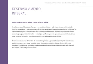 DESENVOLVIMENTO INTEGRAL E EDUCAÇÃO INTEGRAL
A multidimensionalidade do ser humano e as questões relativas a cada etapa do desenvolvimento de
crianças, adolescentes e jovens, considerando o corpo, a mente e a vida social, no sentido da construção da
cidadania e do sujeito autônomo, deve estar contemplada em todos os aspectos do processo de ensino-
aprendizagem, garantindo interações e estratégias que favoreçam não apenas o aspecto intelectual, mas
todas as outras dimensões, entendendo-as como interligadas e interdependentes.
Reconhecer essas várias dimensões do estudante significa que, para a educação integral, os conteúdos
acadêmicos devem se articular aos saberes dos alunos e comunidades, dialogando com diferentes
linguagens e experiências formativas que envolvem e integram o conhecimento do corpo, das emoções,
das relações e dos códigos socioculturais.
DESENVOLVIMENTO
INTEGRAL
MÓDULO GERAL | FUNDAMENTOS DA EDUCAÇÃO INTEGRAL | DESENVOLVIMENTO INTEGRAL
 