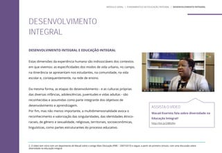 DESENVOLVIMENTO INTEGRAL E EDUCAÇÃO INTEGRAL
Estas dimensões da experiência humana são indissociáveis dos contextos
em que vivemos: as especificidades dos modos de vida urbano, no campo,
na itinerância se apresentam nos estudantes, na comunidade, na vida
escolar e, consequentemente, na rede de ensino.
Da mesma forma, as etapas do desenvolvimento - e as culturas próprias
das diversas infâncias, adolescências, juventudes e vidas adultas - são
reconhecidas e assumidas como parte integrante dos objetivos de
desenvolvimento e aprendizagem.
Por fim, mas não menos importante, a multidimensionalidade evoca o
reconhecimento e valorização das singularidades, das identidades étnico-
raciais, de gênero e sexualidade, religiosas, territoriais, socioeconômicas,
linguísticas, como partes estruturantes do processo educativo.
DESENVOLVIMENTO
INTEGRAL
ASSISTA O VÍDEO
Macaé Evaristo fala sobre diversidade na
Educação Integral2
http://bit.ly/2tBEd9n
2. O vídeo tem início com um depoimento de Macaé sobre o antigo Mais Educação (PME – 2007/2015) e segue, a partir do primeiro minuto, com uma discussão sobre
diversidade na educação integral.
MÓDULO GERAL | FUNDAMENTOS DA EDUCAÇÃO INTEGRAL | DESENVOLVIMENTO INTEGRAL
 