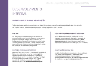 DESENVOLVIMENTO INTEGRAL NA LEGISLAÇÃO
Todas as crianças, adolescentes e jovens no Brasil têm o direito a uma formação de qualidade, que lhes permita
ser sujeitos críticos, autônomos e responsáveis consigo mesmos e com o mundo.
DESENVOLVIMENTO
INTEGRAL
ECA, 1990
Art. 3º A criança e o adolescente gozam de todos os
direitos fundamentais inerentes à pessoa humana, sem
prejuízo da proteção integral de que trata esta Lei,
assegurando-se-lhes, por lei ou por outros meios, todas
as oportunidades e facilidades, a fim de lhes facultar o
desenvolvimento físico, mental, moral, espiritual e social,
em condições de liberdade e de dignidade.
DIRETRIZES CURRICULARES NACIONAIS
PARECER CNE/CEB Nº 7/2010: (...) o conjunto da Educação
Básica deve se constituir em um processo orgânico,
sequencial e articulado, que assegure à criança, ao
adolescente, ao jovem e ao adulto de qualquer condição
e região do País a formação comum para o pleno
exercício da cidadania, oferecendo as condições
necessárias para o seu desenvolvimento integral.”
LEI DE DIRETRIZES E BASES DA EDUCAÇÃO (1996)
Art. 2º. A educação, dever da família e do Estado,
inspirada nos princípios de liberdade e nos ideais de
solidariedade humana, tem por finalidade o pleno
desenvolvimento do educando, seu preparo para o
exercício da cidadania e sua qualificação para o trabalho.
CONSTITUIÇÃO FEDERAL, 1988
Art. 205. A educação, direito de todos e dever do Estado
e da família, será promovida e incentivada com a
colaboração da sociedade, visando ao pleno
desenvolvimento da pessoa, seu preparo para o exercício
da cidadania e sua qualificação para o trabalho.
MÓDULO GERAL | FUNDAMENTOS DA EDUCAÇÃO INTEGRAL | DESENVOLVIMENTO INTEGRAL
 