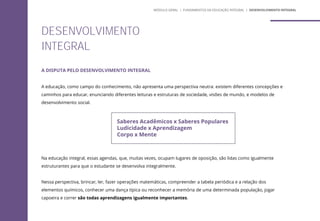 A DISPUTA PELO DESENVOLVIMENTO INTEGRAL
A educação, como campo do conhecimento, não apresenta uma perspectiva neutra: existem diferentes concepções e
caminhos para educar, enunciando diferentes leituras e estruturas de sociedade, visões de mundo, e modelos de
desenvolvimento social.
Na educação integral, essas agendas, que, muitas vezes, ocupam lugares de oposição, são lidas como igualmente
estruturantes para que o estudante se desenvolva integralmente.
Nessa perspectiva, brincar, ler, fazer operações matemáticas, compreender a tabela periódica e a relação dos
elementos químicos, conhecer uma dança típica ou reconhecer a memória de uma determinada população, jogar
capoeira e correr são todas aprendizagens igualmente importantes.
Saberes Acadêmicos x Saberes Populares
Ludicidade x Aprendizagem
Corpo x Mente
DESENVOLVIMENTO
INTEGRAL
MÓDULO GERAL | FUNDAMENTOS DA EDUCAÇÃO INTEGRAL | DESENVOLVIMENTO INTEGRAL
 