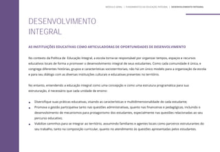 AS INSTITUIÇÕES EDUCATIVAS COMO ARTICULADORAS DE OPORTUNIDADES DE DESENVOLVIMENTO
No contexto da Política de Educação Integral, a escola torna-se responsável por organizar tempos, espaços e recursos
educativos locais de forma a promover o desenvolvimento integral de seus estudantes. Como cada comunidade é única, e
congrega diferentes histórias, grupos e características socioterritoriais, não há um único modelo para a organização da escola
e para seu diálogo com as diversas instituições culturais e educativas presentes no território.
No entanto, entendendo a educação integral como uma concepção e como uma estrutura programática para sua
estruturação, é necessário que cada unidade de ensino:
 Diversifique suas práticas educativas, visando as características e multidimensionalidade de cada estudante;
 Promova a gestão participativa tanto nas questões administrativas, quanto nas financeiras e pedagógicas, incluindo o
desenvolvimento de mecanismos para protagonismo dos estudantes, especialmente nas questões relacionadas ao seu
percurso educativo;
 Viabilize caminhos para se integrar ao território, assumindo familiares e agentes locais como parceiros estruturantes do
seu trabalho, tanto na composição curricular, quanto no atendimento às questões apresentadas pelos estudantes.
DESENVOLVIMENTO
INTEGRAL
MÓDULO GERAL | FUNDAMENTOS DA EDUCAÇÃO INTEGRAL | DESENVOLVIMENTO INTEGRAL
 