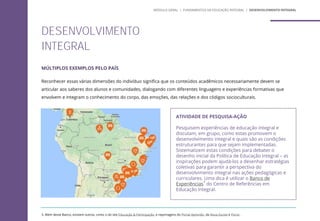 MÚLTIPLOS EXEMPLOS PELO PAÍS
Reconhecer essas várias dimensões do indivíduo significa que os conteúdos acadêmicos necessariamente devem se
articular aos saberes dos alunos e comunidades, dialogando com diferentes linguagens e experiências formativas que
envolvem e integram o conhecimento do corpo, das emoções, das relações e dos códigos socioculturais.
ATIVIDADE DE PESQUISA-AÇÃO
Pesquisem experiências de educação integral e
discutam, em grupo, como estas promovem o
desenvolvimento integral e quais são as condições
estruturantes para que sejam implementadas.
Sistematizem estas condições para debater o
desenho inicial da Política de Educação Integral – as
inspirações podem ajudá-los a desenhar estratégias
coletivas para garantir a perspectiva do
desenvolvimento integral nas ações pedagógicas e
curriculares. Uma dica é utilizar o Banco de
Experiências
3
do Centro de Referências em
Educação Integral.
3. Além deste Banco, existem outros, como o do site Educação & Participação, e reportagens do Portal Aprendiz, da Nova Escola e Porvir.
MÓDULO GERAL | FUNDAMENTOS DA EDUCAÇÃO INTEGRAL | DESENVOLVIMENTO INTEGRAL
DESENVOLVIMENTO
INTEGRAL
 