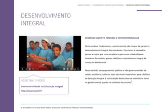 DESENVOLVIMENTO INTEGRAL E INTERSETORIALIDADE
Muito embora fundamental, a escola sozinha não é capaz de garantir o
desenvolvimento integral dos estudantes. Para tanto, é necessário
pensar arranjos que tanto ampliem os percursos e diversifiquem
itinerários formativos, quanto viabilizem o atendimento integral da
criança ou adolescente.
Nesse sentido, os equipamentos públicos e não-governamentais de
saúde, assistência, cultura e lazer são muito importantes para a Política
de Educação Integral. E a articulação destes deve se materializar tanto
na gestão central, quanto no cotidiano das escolas3.
ASSISTAM O VÍDEO
Intersetorialidade na Educação Integral
http://bit.ly/2vOpPHP
DESENVOLVIMENTO
INTEGRAL
4. Acompanhe, na 5ª parte deste módulo, a discussão sobre Políticas Públicas e Intersetorialidade.
MÓDULO GERAL | FUNDAMENTOS DA EDUCAÇÃO INTEGRAL | DESENVOLVIMENTO INTEGRAL
 