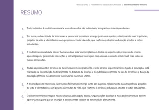 RESUMO
1. Todo indivíduo é multidimensional e suas dimensões são indivisíveis, integradas e interdependentes.
2. Em suma, a diversidade de interesses e percursos formativos emerge junto aos sujeitos, relacionando suas trajetórias,
projetos de vida e identidades a um projeto curricular da rede, que reafirma o direito à educação a todos e todas
estudantes.
3. A multidimensionalidade do ser humano deve estar contemplada em todos os aspectos do processo de ensino-
aprendizagem, garantindo interações e estratégias que favoreçam não apenas o aspecto intelectual, mas todas as
outras dimensões.
4. Todas as pessoas têm direito a se desenvolverem integralmente, e este direito, especificamente ligado à educação, está
marcado na Constituição Federal (1988), no Estatuto da Criança e do Adolescente (1990), na Lei de Diretrizes e Bases da
Educação (1996) e nas Diretrizes Curriculares Nacionais (2010).
5. A diversidade de interesses e percursos formativos emerge junto aos sujeitos, relacionando suas trajetórias, projetos
de vida e identidades a um projeto curricular da rede, que reafirma o direito à educação a todos e todas estudantes.
6. O desenvolvimento integral não se alcança apenas pela escola. Organizações públicas e não-governamentais devem
operar juntas para que as crianças e adolescentes possam se desenvolver plenamente.
MÓDULO GERAL | FUNDAMENTOS DA EDUCAÇÃO INTEGRAL | DESENVOLVIMENTO INTEGRAL
 