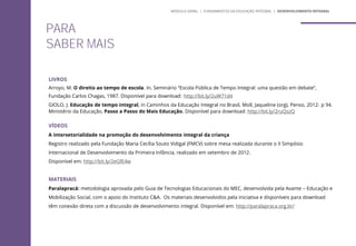 LIVROS
Arroyo, M. O direito ao tempo de escola. In. Seminário “Escola Pública de Tempo Integral: uma questão em debate”,
Fundação Carlos Chagas, 1987. Disponível para download: http://bit.ly/2uW71d4
GIOLO, J. Educação de tempo integral, in Caminhos da Educação Integral no Brasil, Moll, Jaqueline (org), Penso, 2012: p 94.
Ministério da Educação, Passo a Passo do Mais Educação. Disponível para download: http://bit.ly/2ruQszQ
VÍDEOS
A intersetorialidade na promoção do desenvolvimento integral da criança
Registro realizado pela Fundação Maria Cecília Souto Vidigal (FMCV) sobre mesa realizada durante o II Simpósio
Internacional de Desenvolvimento da Primeira Infância, realizado em setembro de 2012.
Disponível em: http://bit.ly/2eGfE4w
MATERIAIS
Paralapracá: metodologia aprovada pelo Guia de Tecnologias Educacionais do MEC, desenvolvida pela Avante – Educação e
Mobilização Social, com o apoio do Instituto C&A. Os materiais desenvolvidos pela iniciativa e disponíveis para download
têm conexão direta com a discussão de desenvolvimento integral. Disponível em: http://paralapraca.org.br/
MÓDULO GERAL | FUNDAMENTOS DA EDUCAÇÃO INTEGRAL | DESENVOLVIMENTO INTEGRAL
PARA
SABER MAIS
 