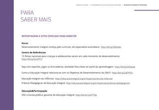 PARA
SABER MAIS
REPORTAGENS E SITES ESPECIAIS PARA DEBATER
Porvir
Desenvolvimento integral começa pelo currículo, diz especialista australiano: http://bit.ly/20bzlws
Centro de Referências
15 filmes nacionais para crianças e adolescentes verem em cada momento do desenvolvimento:
http://bit.ly/2unPf17
Seja com esportes, jogos ou brincadeiras, atividade física deve ser parte da aprendizagem: http://bit.ly/2eGqveJ
Como a Educação Integral relaciona-se com os Objetivos de Desenvolvimento da ONU?: http://bit.ly/2qFYhSx
Educação Integral nas Infâncias: http://educacaointegral.org.br/especiais/escola-infancia/
Práticas Pedagógicas da Educação Integral: http://educacaointegral.org.br/especiais/praticas-pedagogicas/
Educação&Participação
OSC e escola pública: garantia de educação integral: http://bit.ly/1p977Hp
MÓDULO GERAL | FUNDAMENTOS DA EDUCAÇÃO INTEGRAL | DESENVOLVIMENTO INTEGRAL
 