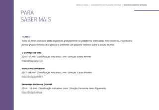 PARA
SABER MAIS
FILMES
Todos os filmes indicados estão disponíveis gratuitamente na plataforma VideoCamp. Para assisti-los, é necessário
formar grupos mínimos de 4 pessoas e preencher um pequeno relatório sobre a sessão ao final.
O Começo da Vida
2016 · 97 min · Classificação indicativa: Livre · Direção: Estela Renner
http://bit.ly/2bcyTO9
Nunca me Sonharam
2017 · 84 min · Classificação indicativa: Livre · Direção: Cacau Rhoden
http://bit.ly/2uWtkPY
Sementes do Nosso Quintal
2014 · 116 min · Classificação indicativa: Livre · Direção: Fernanda Heinz Figueiredo
http://bit.ly/2uWiUje
MÓDULO GERAL | FUNDAMENTOS DA EDUCAÇÃO INTEGRAL | DESENVOLVIMENTO INTEGRAL
 