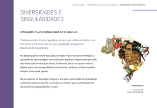 Diversidade
Fonte: Brasil Escola
ESTUDANTE COMO CENTRALIDADE DO CURRÍCULO
“Cada pessoa tem direito à igualdade, sempre que a diferença inferioriza e
tem direito à diferença toda vez que a igualdade homogeneíza.“
Boaventura de Souza Santos
No debate público sobre educação, no Brasil muito se cobra em relação à
qualidade da aprendizagem nas instituições públicas, responsáveis por 82%
das matrículas na educação básica. Entretanto, pouco ou quase nada se
debate acerca das desigualdades educacionais, ainda que ambos aspectos
estejam fortemente ligados.
Na perspectiva da Educação Integral, a atenção e valorização da diversidade
é elemento estruturante do currículo e o caminho para o enfrentamento
das profundas desigualdades no país.
DIVERSIDADES E
SINGULARIDADES
MÓDULO GERAL | FUNDAMENTOS DA EDUCAÇÃO INTEGRAL | DIVERSIDADES E SINGULARIDADES
 