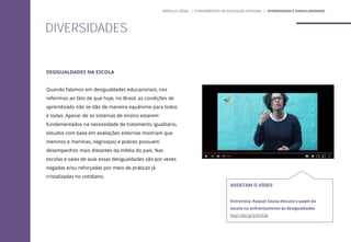DESIGUALDADES NA ESCOLA
Quando falamos em desigualdades educacionais, nos
referimos ao fato de que hoje, no Brasil, as condições de
aprendizado não se dão de maneira equânime para todos
e todas. Apesar de os sistemas de ensino estarem
fundamentados na necessidade de tratamento igualitário,
estudos com base em avaliações externas mostram que
meninos e meninas, negros(as) e pobres possuem
desempenhos mais distantes da média do país. Nas
escolas e salas de aula essas desigualdades são por vezes
negadas e/ou reforçadas por meio de práticas já
cristalizadas no cotidiano.
ASSISTAM O VÍDEO
Entrevista: Raquel Souza discute o papel da
escola no enfrentamento às desigualdades
http://bit.ly/2v916S6
DIVERSIDADES
MÓDULO GERAL | FUNDAMENTOS DA EDUCAÇÃO INTEGRAL | DIVERSIDADES E SINGULARIDADES
 