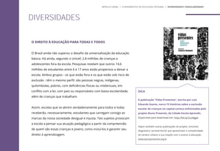 O DIREITO À EDUCAÇÃO PARA TODAS E TODOS
O Brasil ainda não superou o desafio da universalização da educação
básica. Há ainda, segundo o Unicef, 2.8 milhões de crianças e
adolescentes fora da escola. Pesquisas revelam que outros 14,6
milhões de estudantes entre 6 e 17 anos estão propensos a deixar a
escola. Ambos grupos - os que estão fora e os que estão sob risco de
exclusão - têm o mesmo perfil: são pessoas negras, indígenas,
quilombolas, pobres, com deficiências físicas ou intelectuais, em
conflito com a lei, com pais ou responsáveis com baixa escolaridade,
além de crianças que trabalham.
Assim, escolas que se abrem verdadeiramente para todos e todas
receberão, necessariamente, estudantes que carregam consigo as
marcas da nossa sociedade desigual e injusta. Tais sujeitos provocam
a escola a pensar sua atuação pedagógica a partir da compreensão
de quem são essas crianças e jovens, como incluí-los e garantir seu
direito à aprendizagem.
DIVERSIDADES
MÓDULO GERAL | FUNDAMENTOS DA EDUCAÇÃO INTEGRAL | DIVERSIDADES E SINGULARIDADES
DICA
A publicação “Vidas Presentes”, escrita por Luiz
Eduardo Soares, narra 15 histórias sobre a exclusão
escolar de crianças na capital carioca enfrentadas pelo
projeto Aluno Presente, da Cidade Escola Aprendiz.
Disponível para download em: http://bit.ly/2uz4ggw
Vejam também outras publicações do projeto, incluindo
diagnóstico socioterritorial que apresentam a complexidade
do cenário urbano e sua relação com o acesso à educação.
www.alunopresente.org.br
 