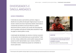ACESSO E PERMANÊNCIA
A dimensão do acesso e permanência, portanto, integra os
desafios de uma política de educação integral porque traz para as
escolas e sistemas de ensino importantes desafios relacionados à
compreensão da dinâmica social que influencia a política
educacional. Afirmar, portanto, que a escola não está preparada
para as questões socioculturais trazidas pelos estudantes é negar
seu papel no sistema político e social.
A valorização das identidades dos meninos e meninas na escola é
um dos pontos mais fundamentais para sua permanência1. Cada
vez mais, crianças, adolescentes e jovens pedem espaço para que
possam se sentir representados e que o racismo, machismo,
homofobia e demais intolerâncias possam ser combatidas na
escola e pela escola.
1. Acesse pesquisa sobre equidade e educação integral: http://educacaointegral.org.br/especiais/equidade-ensino-medio/especial/
DIVERSIDADES E
SINGULARIDADES
MÓDULO GERAL | FUNDAMENTOS DA EDUCAÇÃO INTEGRAL | DIVERSIDADES E SINGULARIDADES
ASSISTAM
O menino Gustavo Santos ficou conhecido por
sua atuação contra a discriminação racial na
sociedade e na escola.
http://bit.ly/1G3Er9R e http://bit.ly/2u0w8qj
 