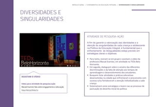 ATIVIDADE DE PESQUISA-AÇÃO
A fim de garantir a valorização das identidades e a
atenção às singularidades de cada criança e adolescente
na Política de Educação Integral, é fundamental que o
enfrentamento às desigualdades esteja previsto em
estratégias claras e objetivas.
 Para tanto, reúnam-se em grupo e assistam o vídeo da
professora Macaé Evaristo, em atividade no TEDx Belo
Horizonte.
 Em seguida, dialoguem sobre o cenário das diferentes
discriminações e da falta de atenção aos tempos de
aprendizagem e desenvolvimento dos estudantes.
 Busquem listar atividades e práticas educativas
desenvolvidas na cidade que enfrentaram o preconceito com
sucesso e/ou fortaleceram a atenção individualizada a cada
criança.
 Sistematizem estas estratégias e levem-nas ao processo de
pactuação do desenho inicial da política.
DIVERSIDADES E
SINGULARIDADES
MÓDULO GERAL | FUNDAMENTOS DA EDUCAÇÃO INTEGRAL | DIVERSIDADES E SINGULARIDADES
ASSISTAM O VÍDEO
Vídeo para atividade de pesquisa-ação
Macaé Evaristo fala sobre engajamento e educação
http://bit.ly/2h4sv1x
 