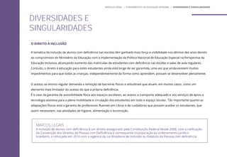 O DIREITO À INCLUSÃO
A temática da inclusão de alunos com deficiência nas escolas têm ganhado mais força e visibilidade nos últimos dez anos devido
ao compromisso do Ministério da Educação com a implementação da Política Nacional de Educação Especial na Perspectiva da
Educação Inclusiva, alcançando aumento das matrículas de estudantes com deficiência nas escolas e salas de aula regulares.
Contudo, o direito à educação para estes estudantes ainda está longe de ser garantida, uma vez que ainda existem muitos
impedimentos para que todas as crianças, independentemente da forma como aprendem, possam se desenvolver plenamente.
O acesso ao ensino regular demanda a remoção de barreiras físicas e atitudinais que atuam, em muitos casos, como um
elemento mais limitador do acesso do que a própria deficiência.
É o caso da garantia de acessibilidade física aos espaços escolares, ao acesso a transporte adequado e aos serviços de apoio e
tecnologia assistiva para a plena mobilidade e circulação dos estudantes em todo o espaço escolar. Tão importante quanto as
adaptações físicas está a garantia de professores fluentes em Libras e de cuidadores que possam auxiliar os estudantes, que
assim necessitem, nas atividades de higiene, alimentação e locomoção.
MARCOS LEGAIS
A inclusão de alunos com deficiência é um direito assegurado pela Constituição Federal desde 2008, com a ratificação
da Convenção dos Direitos da Pessoa com Deficiência e consequente incorporação ao ordenamento jurídico
brasileiro, e reforçada em 2016 com a vigência da Lei Brasileira de Inclusão ou Estatuto da Pessoa com deficiência.
DIVERSIDADES E
SINGULARIDADES
MÓDULO GERAL | FUNDAMENTOS DA EDUCAÇÃO INTEGRAL | DIVERSIDADES E SINGULARIDADES
 