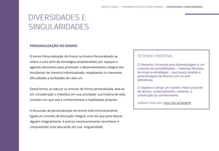 PERSONALIZAÇÃO DO ENSINO
O termo Personalização do Ensino ou Ensino Personalizado se
refere a uma série de estratégias empreendidas por espaços e
agentes educativos para promover o desenvolvimento integral dos
estudantes de maneira individualizada, respeitando os interesses,
dificuldades e facilidades de cada um.
Dessa forma, ao educar ou ensinar de forma personalizada, leva-se
em consideração o indivíduo em sua unicidade: sua história de vida,
contexto em que vive e conhecimentos e habilidades próprias.
A discussão de personalização do ensino está intrinsecamente
ligada ao conceito de Educação Integral, uma vez que para educar
alguém integralmente, é preciso necessariamente reconhecer e
compreender esse educando em sua singularidade.
DESENHO UNIVERSAL
O Desenho Universal para Aprendizagem é um
conjunto de possibilidades – materiais flexíveis,
técnicas e estratégias – que busca ampliar a
aprendizagem de alunos com ou sem
deficiência.
O objetivo é atingir um número maior possível
de alunos, universalizando, portanto, a
construção do conhecimento.
Saibam mais em: http://bit.ly/2ePgtYR
DIVERSIDADES E
SINGULARIDADES
MÓDULO GERAL | FUNDAMENTOS DA EDUCAÇÃO INTEGRAL | DIVERSIDADES E SINGULARIDADES
 