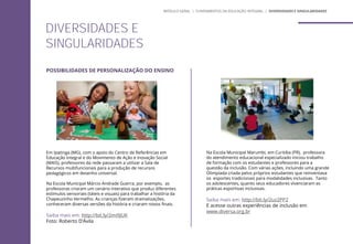 POSSIBILIDADES DE PERSONALIZAÇÃO DO ENSINO
Em Ipatinga (MG), com o apoio do Centro de Referências em
Educação Integral e do Movimento de Ação e Inovação Social
(MAIS), professores da rede passaram a utilizar a Sala de
Recursos multifuncionais para a produção de recursos
pedagógicos em desenho universal.
Na Escola Municipal Márcio Andrade Guerra, por exemplo, as
professoras criaram um cenário interativo que produz diferentes
estímulos sensoriais (táteis e visuais) para trabalhar a história da
Chapeuzinho Vermelho. As crianças fizeram dramatizações,
conheceram diversas versões da história e criaram novos finais.
Saiba mais em: http://bit.ly/2mi9JUK
Foto: Roberto D’Ávila
Na Escola Municipal Marumbi, em Curitiba (PR), professora
do atendimento educacional especializado iniciou trabalho
de formação com os estudantes e professores para a
questão da inclusão. Com várias ações, incluindo uma grande
Olimpíada criada pelos próprios estudantes que reinventava
os esportes tradicionais para modalidades inclusivas. Tanto
os adolescentes, quanto seus educadores vivenciaram as
práticas esportivas inclusivas.
Saiba mais em: http://bit.ly/2uz2PP2
E acesse outras experiências de inclusão em
www.diversa.org.br
DIVERSIDADES E
SINGULARIDADES
MÓDULO GERAL | FUNDAMENTOS DA EDUCAÇÃO INTEGRAL | DIVERSIDADES E SINGULARIDADES
 
