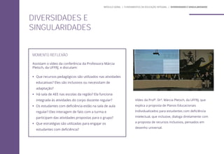 MOMENTO REFLEXÃO
Assistam o vídeo da conferência da Professora Márcia
Pletsch, da UFFRJ, e discutam:
 Que recursos pedagógicos são utilizados nas atividades
educativas? Eles são inclusivos ou necessitam de
adaptação?
 Há sala de AEE nas escolas da região? Ela funciona
integrada às atividades do corpo docente regular?
 Os estudantes com deficiência estão na sala de aula
regular? Eles interagem de fato com a turma e
participam das atividades propostas para o grupo?
 Que estratégias são utilizadas para engajar os
estudantes com deficiência?
Vídeo da Profª. Drª. Márcia Pletsch, da UFFRJ, que
explica a proposta de Planos Educacionais
Individualizados para estudantes com deficiência
intelectual, que inclusive, dialoga diretamente com
a proposta de recursos inclusivos, pensados em
desenho universal.
DIVERSIDADES E
SINGULARIDADES
MÓDULO GERAL | FUNDAMENTOS DA EDUCAÇÃO INTEGRAL | DIVERSIDADES E SINGULARIDADES
 