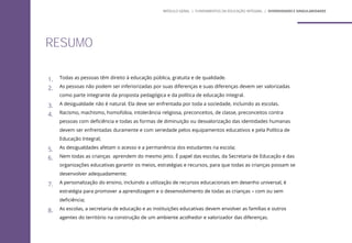 1. Todas as pessoas têm direito à educação pública, gratuita e de qualidade.
2. As pessoas não podem ser inferiorizadas por suas diferenças e suas diferenças devem ser valorizadas
como parte integrante da proposta pedagógica e da política de educação integral.
3. A desigualdade não é natural. Ela deve ser enfrentada por toda a sociedade, incluindo as escolas.
4. Racismo, machismo, homofobia, intolerância religiosa, preconceitos, de classe, preconceitos contra
pessoas com deficiência e todas as formas de diminuição ou desvalorização das identidades humanas
devem ser enfrentadas duramente e com seriedade pelos equipamentos educativos e pela Política de
Educação Integral;
5. As desigualdades afetam o acesso e a permanência dos estudantes na escola;
6. Nem todas as crianças aprendem do mesmo jeito. É papel das escolas, da Secretaria de Educação e das
organizações educativas garantir os meios, estratégias e recursos, para que todas as crianças possam se
desenvolver adequadamente;
7. A personalização do ensino, incluindo a utilização de recursos educacionais em desenho universal, é
estratégia para promover a aprendizagem e o desenvolvimento de todas as crianças – com ou sem
deficiência;
8. As escolas, a secretaria de educação e as instituições educativas devem envolver as famílias e outros
agentes do território na construção de um ambiente acolhedor e valorizador das diferenças.
RESUMO
MÓDULO GERAL | FUNDAMENTOS DA EDUCAÇÃO INTEGRAL | DIVERSIDADES E SINGULARIDADES
 
