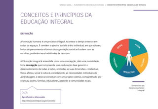 DEFINIÇÃO
A formação humana é um processo integral. Acontece o tempo inteiro e em
todos os espaços. É também trajetória social e trilha individual, em que valores,
linhas de pensamento e formas de organização social se fundem com as
escolhas, preferências e habilidades de cada um.
A Educação Integral é entendida como uma concepção, não uma modalidade.
Uma concepção que compreende que a educação deve garantir o
desenvolvimento de todas e todos, em todas as suas dimensões - intelectual,
física, afetiva, social e cultural, considerando as necessidades individuais de
aprendizagem, e deve-se constituir com um projeto coletivo, compartilhado por
crianças, jovens, famílias, educadores, gestores e comunidades locais.
Dimensões do
desenvolvimento
integral
DICA
Aprofunde a discussão
http://educacaointegral.org.br/conceito/
CONCEITOS E PRINCÍPIOS DA
EDUCAÇÃO INTEGRAL
MÓDULO GERAL | FUNDAMENTOS DA EDUCAÇÃO INTEGRAL | CONCEITOS E PRINCÍPIOS DA EDUCAÇÃO INTEGRAL
 