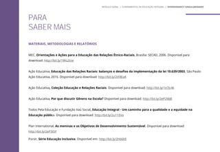 MATERIAIS, METODOLOGIAS E RELATÓRIOS
MEC, Orientações e Ações para a Educação das Relações Étnico-Raciais, Brasília: SECAD, 2006. Disponível para
download: http://bit.ly/1Wo2tne
Ação Educativa, Educação das Relações Raciais: balanços e desafios da implementação da lei 10.639/2003, São Paulo:
Ação Educativa, 2016. Disponível para download: http://bit.ly/2tF8EaK
Ação Educativa, Coleção Educação e Relações Raciais. Disponível para download: http://bit.ly/1e7Jc4k
Ação Educativa, Por que discutir Gênero na Escola? Disponível para download: http://bit.ly/2eP2MJB
Todos Pela Educação e Fundação Itaú Social, Educação Integral - Um caminho para a qualidade e a equidade na
Educação pública. Disponível para download: http://bit.ly/2u11EVa
Plan International, As meninas e os Objetivos de Desenvolvimento Sustentável. Disponível para download:
http://bit.ly/2eP3t5F
Porvir, Série Educação Inclusiva. Disponível em: http://bit.ly/2hb6ltE
PARA
SABER MAIS
MÓDULO GERAL | FUNDAMENTOS DA EDUCAÇÃO INTEGRAL | DIVERSIDADES E SINGULARIDADES
 