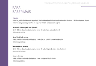 FILMES
Todos os filmes indicados estão disponíveis gratuitamente na plataforma VideoCamp. Para assisti-los, é necessário formar grupos
mínimos de 4 pessoas e preencher um pequeno relatório sobre a sessão ao final.
Humano - Uma Viagem Pela Vida Vol.1
2015 · 83 min· Classificação indicativa: Livre · Direção: Yann Arthus-Bertrand
http://bit.ly/2tFhOEi
Uma história Severina
2005 · 23 min· Classificação indicativa: Livre· Direção: Debora Diniz e Eliane Brum
http://bit.ly/2tLCoqy
Antes de tudo, mulher
2016 · 15 min· Classificação indicativa: Livre · Direção: Hágata Christye, Micaelle Morais
http://bit.ly/2uEd6Ip
Xukuru Ororubá
2008 · 16 min· Classificação indicativa: Livre · Direção: Marcília Barros
http://bit.ly/2tLbxev
PARA
SABER MAIS
MÓDULO GERAL | FUNDAMENTOS DA EDUCAÇÃO INTEGRAL | DIVERSIDADES E SINGULARIDADES
 