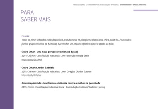 FILMES
Todos os filmes indicados estão disponíveis gratuitamente na plataforma VideoCamp. Para assisti-los, é necessário
formar grupos mínimos de 4 pessoas e preencher um pequeno relatório sobre a sessão ao final.
Outro Olhar - Uma nova perspectiva (Renata Basso)
2014 · 26 min· Classificação indicativa: Livre · Direção: Renata Sette
http://bit.ly/2tLuKN4
Outro Olhar (Charbel Gabriel)
2015 · 34 min· Classificação indicativa: Livre· Direção: Charbel Gabriel
http://bit.ly/2tEpXsx
#meninapodetudo - Machismo e violência contra a mulher na juventude
2015 · 9 min· Classificação indicativa: Livre · Coprodução: Instituto Vladimir Herzog
MÓDULO GERAL | FUNDAMENTOS DA EDUCAÇÃO INTEGRAL | DIVERSIDADES E SINGULARIDADES
PARA
SABER MAIS
MÓDULO GERAL | FUNDAMENTOS DA EDUCAÇÃO INTEGRAL | DIVERSIDADES E SINGULARIDADES
 