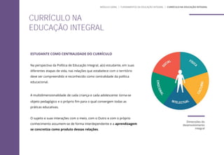 ESTUDANTE COMO CENTRALIDADE DO CURRÍCULO
Na perspectiva da Política de Educação Integral, a(o) estudante, em suas
diferentes etapas de vida, nas relações que estabelece com o território
deve ser compreendido e reconhecido como centralidade da política
educacional.
A multidimensionalidade de cada criança e cada adolescente torna-se
objeto pedagógico e o próprio fim para o qual convergem todas as
práticas educativas.
O sujeito e suas interações com o meio, com o Outro e com o próprio
conhecimento assumem-se de forma interdependente e a aprendizagem
se concretiza como produto dessas relações.
CURRÍCULO NA
EDUCAÇÃO INTEGRAL
MÓDULO GERAL | FUNDAMENTOS DA EDUCAÇÃO INTEGRAL | CURRÍCULO NA EDUCAÇÃO INTEGRAL
Dimensões do
desenvolvimento
integral
 