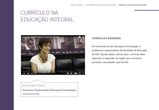CURRÍCULO E SOCIEDADE
Em entrevista ao site Educação e Participação, a
professora e pesquisadora da Faculdade de Educação
da USP, Cláudia Galian, discute que o currículo deve
expressar e responder ao sujeito que a escola (e,
portanto, a sociedade) quer formar.
ASSISTAM O VÍDEO
Entrevista: Cláudia Galian (Educação & Participação)
http://bit.ly/2vzc54g
CURRÍCULO NA
EDUCAÇÃO INTEGRAL
MÓDULO GERAL | FUNDAMENTOS DA EDUCAÇÃO INTEGRAL | CURRÍCULO NA EDUCAÇÃO INTEGRAL
 