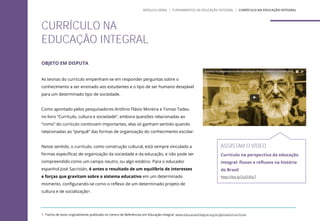 OBJETO EM DISPUTA
As teorias do currículo empenham-se em responder perguntas sobre o
conhecimento a ser ensinado aos estudantes e o tipo de ser humano desejável
para um determinado tipo de sociedade.
Como apontado pelos pesquisadores Antônio Flávio Moreira e Tomaz Tadeu
no livro “Currículo, cultura e sociedade”, embora questões relacionadas ao
“como” do currículo continuem importantes, elas só ganham sentido quando
relacionadas ao “porquê” das formas de organização do conhecimento escolar.
Nesse sentido, o currículo, como construção cultural, está sempre vinculado a
formas específicas de organização da sociedade e da educação, e não pode ser
compreendido como um campo neutro, ou algo estático. Para o educador
espanhol José Sacristán, é antes o resultado de um equilíbrio de interesses
e forças que gravitam sobre o sistema educativo em um determinado
momento, configurando-se como o reflexo de um determinado projeto de
cultura e de socialização1.
ASSISTAM O VÍDEO
Currículo na perspectiva da educação
integral: fluxos e refluxos na história
do Brasil
http://bit.ly/2uO3Sv7
CURRÍCULO NA
EDUCAÇÃO INTEGRAL
1. Trecho de texto originalmente publicado no Centro de Referências em Educação Integral: www.educacaointegral.org.br/glossario/curriculo
MÓDULO GERAL | FUNDAMENTOS DA EDUCAÇÃO INTEGRAL | CURRÍCULO NA EDUCAÇÃO INTEGRAL
 