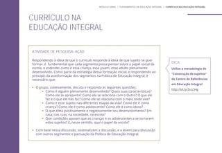 ATIVIDADE DE PESQUISA-AÇÃO
Respondendo à ideia de que o currículo responde à ideia de que sujeito se quer
formar, é fundamental que cada segmento possa pensar sobre o papel social da
escola, e entender como é essa criança, esse jovem, esse adulto plenamente
desenvolvido. Como parte da estratégia dessa formação inicial, e respondendo ao
princípio da autoformação dos segmentos na Política de Educação Integral, é
necessário que:
 O grupo, coletivamente, discuta e responda às seguintes questões:
 Como é alguém plenamente desenvolvido? Quais suas características?
Como ele se apresenta? Como ele se relaciona com o Outro? O que ele
faz e o que ele não faz? Como ele se relaciona com o meio onde vive?
 Como é esse sujeito nas diferentes etapas da vida? Como ele é como
criança? Como ele é como adolescente? Como ele é como idoso?
 O que afeta positivamente e negativamente seu desenvolvimento? Em
casa, nas ruas, na sociedade, na escola?
 Que condições apoiam que as crianças e os adolescentes a se tornarem
estes sujeitos? E, nesse sentido, qual o papel da escola?
 Com base nessa discussão, sistematizem a discussão, e a levem para discussão
com outros segmentos e pactuação da Política de Educação Integral.
CURRÍCULO NA
EDUCAÇÃO INTEGRAL
DICA
Utilize a metodologia de
“Construção de sujeitos”
do Centro de Referências
em Educação Integral
http://bit.ly/2vzc54g
MÓDULO GERAL | FUNDAMENTOS DA EDUCAÇÃO INTEGRAL | CURRÍCULO NA EDUCAÇÃO INTEGRAL
 