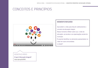 MOMENTO REFLEXÃO
Aproveitem o vídeo para discutir coletivamente o
conceito da educação integral.
Nesse momento reflitam sobre sua a rede de
educação, as escolas e as organizações sociais do
município.
É possível identificar os elementos apresentados no
vídeo em suas comunidades
e cidade?
ASSISTA O VÍDEO
O que é Educação Integral?
https://goo.gl/StNkfW
CONCEITOS E PRINCÍPIOS
MÓDULO GERAL | FUNDAMENTOS DA EDUCAÇÃO INTEGRAL | CONCEITOS E PRINCÍPIOS DA EDUCAÇÃO INTEGRAL
 