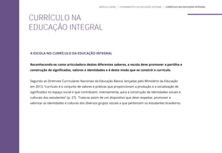 A ESCOLA NO CURRÍCULO DA EDUCAÇÃO INTEGRAL
Reconhecendo-se como articuladora destes diferentes saberes, a escola deve promover a partilha e
construção de significados, valores e identidades e é deste modo que se constrói o currículo.
Segundo as Diretrizes Curriculares Nacionais da Educação Básica, lançadas pelo Ministério da Educação
em 2013, “currículo é o conjunto de valores e práticas que proporcionam a produção e a socialização de
significados no espaço social e que contribuem, intensamente, para a construção de identidades sociais e
culturais dos estudantes” (p. 27). Trata-se assim de um dispositivo que deve respeitar, promover e
valorizar as identidades e culturas dos diversos grupos sociais a que pertencem os estudantes brasileiros.
CURRÍCULO NA
EDUCAÇÃO INTEGRAL
MÓDULO GERAL | FUNDAMENTOS DA EDUCAÇÃO INTEGRAL | CURRÍCULO NA EDUCAÇÃO INTEGRAL
 