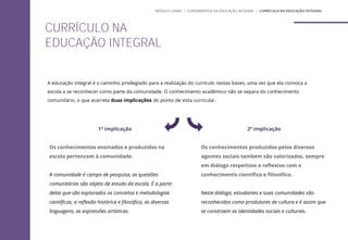 A educação integral é o caminho privilegiado para a realização do currículo nestas bases, uma vez que ela convoca a
escola a se reconhecer como parte da comunidade. O conhecimento acadêmico não se separa do conhecimento
comunitário, o que acarreta duas implicações do ponto de vista curricular.
1ª implicação
Os conhecimentos ensinados e produzidos na
escola pertencem à comunidade.
A comunidade é campo de pesquisa, as questões
comunitárias são objeto de estudo da escola. É a partir
delas que são explorados os conceitos e metodologias
científicas, a reflexão histórica e filosófica, as diversas
linguagens, as expressões artísticas.
2ª implicação
Os conhecimentos produzidos pelos diversos
agentes sociais também são valorizados, sempre
em diálogo respeitoso e reflexivo com o
conhecimento científico e filosófico.
Neste diálogo, estudantes e suas comunidades são
reconhecidos como produtores de cultura e é assim que
se constroem as identidades sociais e culturais.
CURRÍCULO NA
EDUCAÇÃO INTEGRAL
MÓDULO GERAL | FUNDAMENTOS DA EDUCAÇÃO INTEGRAL | CURRÍCULO NA EDUCAÇÃO INTEGRAL
 