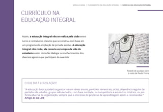 Assim, a educação integral não se realiza pela cisão entre
turno e contraturno, mesmo que se construa com base em
um programa de ampliação de jornada escolar. A educação
integral não cinde, ela conecta os tempos da vida do
estudante assim como faz dialogar os conhecimentos dos
diversos agentes que participam da sua vida.
O QUE DIZ A LEGISLAÇÃO?
“A educação básica poderá organizar-se em séries anuais, períodos semestrais, ciclos, alternância regular de
períodos de estudos, grupos não-seriados, com base na idade, na competência e em outros critérios, ou por
forma diversa de organização, sempre que o interesse do processo de aprendizagem assim o recomendar.”
Artigo 23 da LDB
CURRÍCULO NA
EDUCAÇÃO INTEGRAL
MÓDULO GERAL | FUNDAMENTOS DA EDUCAÇÃO INTEGRAL | CURRÍCULO NA EDUCAÇÃO INTEGRAL
Parede de azulejos com
o rosto de Paulo Freire
 