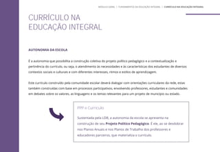 AUTONOMIA DA ESCOLA
É a autonomia que possibilita a construção coletiva do projeto político pedagógico e a contextualização e
pertinência do currículo, ou seja, o atendimento às necessidades e às características dos estudantes de diversos
contextos sociais e culturais e com diferentes interesses, ritmos e estilos de aprendizagem.
Este currículo construído pela comunidade escolar deverá dialogar com orientações curriculares da rede, estas
também construídas com base em processos participativos, envolvendo professores, estudantes e comunidades
em debates sobre os valores, as linguagens e os temas relevantes para um projeto de município ou estado.
PPP e Currículo
Sustentada pela LDB, a autonomia da escola se apresenta na
construção de seu Projeto Político Pedagógico. É ele, ao se desdobrar
nos Planos Anuais e nos Planos de Trabalho dos professores e
educadores parceiros, que materializa o currículo.
CURRÍCULO NA
EDUCAÇÃO INTEGRAL
MÓDULO GERAL | FUNDAMENTOS DA EDUCAÇÃO INTEGRAL | CURRÍCULO NA EDUCAÇÃO INTEGRAL
 