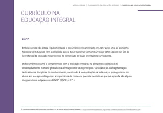 BNCC
Embora ainda não esteja regulamentada, o documento encaminhado em 2017 pelo MEC ao Conselho
Nacional de Educação com a proposta para a Base Nacional Comum Curricular (BNCC) pode ser útil às
Secretarias da Educação no processo de construção de suas orientações curriculares.
O documento assume o compromisso com a educação integral, na perspectiva da busca do
desenvolvimento humano global e na afirmação dos seus princípios. “A superação da fragmentação
radicalmente disciplinar do conhecimento, o estímulo à sua aplicação na vida real, o protagonismo do
aluno em sua aprendizagem e a importância do contexto para dar sentido ao que se aprende são alguns
dos princípios subjacentes à BNCC” (BNCC, p. 17) 2.
2. Este instrumento foi construído com base na 3ª versão do documento da BNCC: http://movimentopelabase.org.br/wp-content/uploads/2017/04/Base0416.pdf
CURRÍCULO NA
EDUCAÇÃO INTEGRAL
MÓDULO GERAL | FUNDAMENTOS DA EDUCAÇÃO INTEGRAL | CURRÍCULO NA EDUCAÇÃO INTEGRAL
 