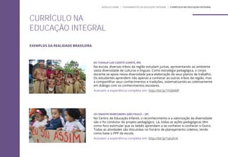 EEI TUXAUA LUIZ CADETE (CANTÁ, RR)
Na escola, diversas tribos da região estudam juntas, apresentando ao ambiente
vasta diversidade de culturas e línguas. Como estratégia pedagógica, o corpo
docente se apoia nessa diversidade para elaboração de seus planos de trabalho.
Os estudantes aprendem não apenas a conhecer as outras tribos da região, mas
a compartilhar seus conhecimentos e tradições, sistematizando-as coletivamente
em diálogo com os conhecimentos escolares.
Acessem a experiência completa em: http://bit.ly/1hQI6MF
CEI ONADYR MARCONDES (SÃO PAULO – SP)
No Centro de Educação Infantil, o reconhecimento e a valorização da diversidade
são o fio condutor do projeto pedagógico. Lá, todas as ações pedagógicas têm
como foco estimular que os bebês aprendam a se conhecer e conhecer o Outro.
Todas as atividades são discutidas no horário de planejamento coletivo, tendo
como base o PPP da escola.
Acessem a experiência completa em: http://bit.ly/1qtuhrA
EXEMPLOS DA REALIDADE BRASILEIRA
CURRÍCULO NA
EDUCAÇÃO INTEGRAL
MÓDULO GERAL | FUNDAMENTOS DA EDUCAÇÃO INTEGRAL | CURRÍCULO NA EDUCAÇÃO INTEGRAL
 