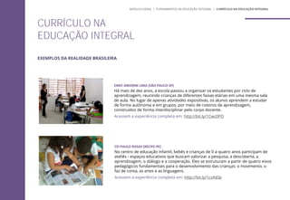 CURRÍCULO NA
EDUCAÇÃO INTEGRAL
MÓDULO GERAL | FUNDAMENTOS DA EDUCAÇÃO INTEGRAL | CURRÍCULO NA EDUCAÇÃO INTEGRAL
EMEF AMORIM LIMA (SÃO PAULO-SP)
Há mais de dez anos, a escola passou a organizar os estudantes por ciclo de
aprendizagem, reunindo crianças de diferentes faixas etárias em uma mesma sala
de aula. No lugar de apenas atividades expositivas, os alunos aprendem a estudar
de forma autônoma e em grupos, por meio de roteiros de aprendizagem,
construídos de forma interdisciplinar pelo corpo docente.
Acessem a experiência completa em: http://bit.ly/1Cwc0PO
CEI PAULO ROSAS (RECIFE-PE)
No centro de educação infantil, bebês e crianças de 0 a quatro anos participam de
ateliês - espaços educativos que buscam valorizar a pesquisa, a descoberta, a
aprendizagem, o diálogo e a cooperação. Eles se estruturam a partir de quatro eixos
pedagógicos fundamentais para o desenvolvimento das crianças: o movimento, o
faz de conta, as artes e as linguagens.
Acessem a experiência completa em: http://bit.ly/1cxAIDp
EXEMPLOS DA REALIDADE BRASILEIRA
 