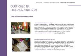 CURRÍCULO NA
EDUCAÇÃO INTEGRAL
MÓDULO GERAL | FUNDAMENTOS DA EDUCAÇÃO INTEGRAL | CURRÍCULO NA EDUCAÇÃO INTEGRAL
EXEMPLOS DA REALIDADE BRASILEIRA
CEI ANANDA MARGA (SÃO PAULO - SP)
A integração entre corpo e mente é a chave do PPP da creche. Portanto, são
rotinas diárias a prática de Yoga para os maiores e shantalla (massagem que
ajuda os pequenos a entenderem seus corpos e relaxarem) para os bebês. A
alimentação, cuidadosamente balanceada, é considerada um dos grandes
momentos de aprendizagem: conhecer os alimentos, e provar novos
sabores são assumidos como aprendizagens a serem desenvolvidas.
Acessem a experiência completa em: http://bit.ly/2rnOTYe
ESCOLA MUNICIPAL EMAUS (CAMAÇARI – BA)
Nessa escola, os pequenos decidem o que querem aprender. Incentivando a
curiosidade inerente das crianças, os professores partem das perguntas dos
alunos para construção dos planos de aula. Incentivados a pesquisar e a
sistematizar suas descobertas, meninas e meninos têm seus saberes
respeitados e valorizados. Não menos importante, a escola integra ao PPP, o
espaço e o tempo do brincar e da imaginação.
Acessem a experiência completa em: http://bit.ly/1GJuy1P
 